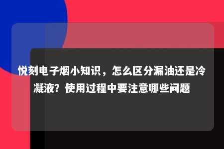 悦刻电子烟小知识，怎么区分漏油还是冷凝液？使用过程中要注意哪些问题