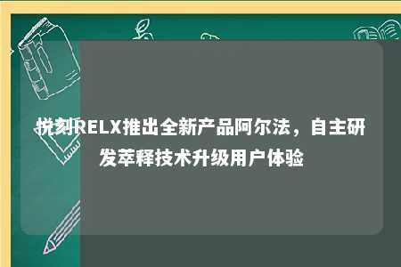 悦刻RELX推出全新产品阿尔法，自主研发萃释技术升级用户体验